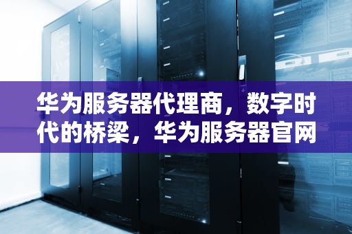 华为服务器代理商，数字时代的桥梁，华为服务器官网