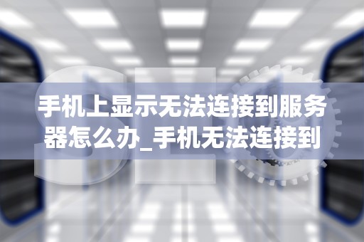 手机上显示无法连接到服务器怎么办_手机无法连接到服务器是什么意思_解决手机上无法连接到服务器的问题