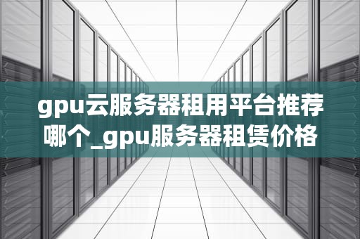 gpu云服务器租用平台推荐哪个_gpu服务器租赁价格_GPU云服务器租用平台推荐