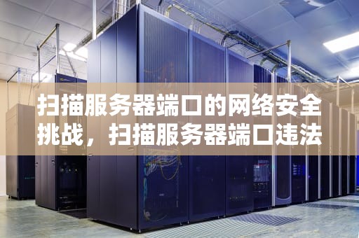 扫描服务器端口的网络安全挑战，扫描服务器端口违法吗