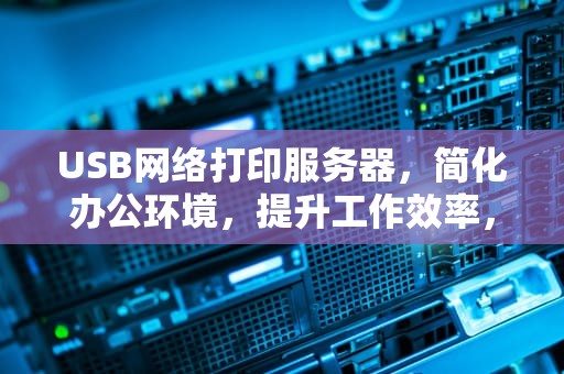 USB网络打印服务器，简化办公环境，提升工作效率，usb网络打印服务器怎么安装
