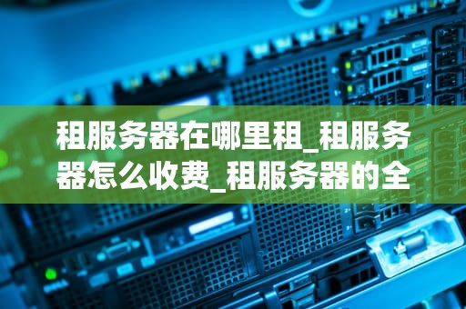 租服务器在哪里租_租服务器怎么收费_租服务器的全面指南