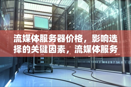 流媒体服务器价格，影响选择的关键因素，流媒体服务器价格多少