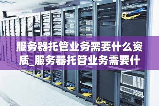 服务器托管业务需要什么资质_服务器托管业务需要什么资质呢_服务器托管业务需要什么资质
