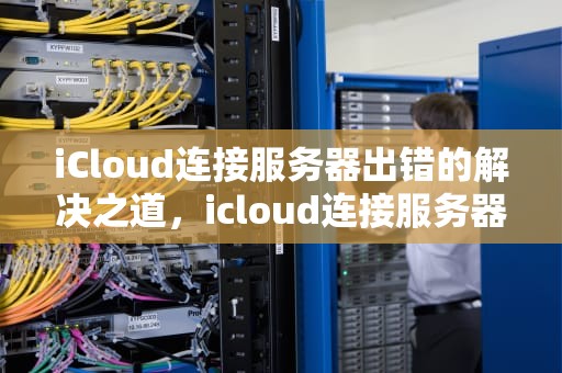 iCloud连接服务器出错的解决之道，icloud连接服务器出错 验证失败