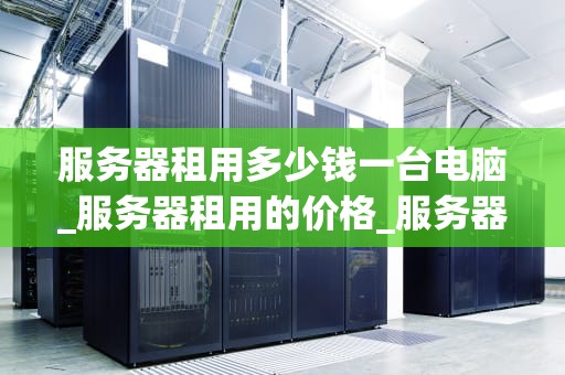 服务器租用多少钱一台电脑_服务器租用的价格_服务器租用价格分析及选择指南