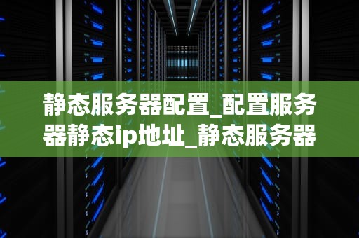 静态服务器配置_配置服务器静态ip地址_静态服务器配置的全面指南