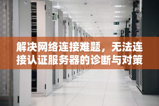 解决网络连接难题，无法连接认证服务器的诊断与对策，校园网无法连接认证服务器