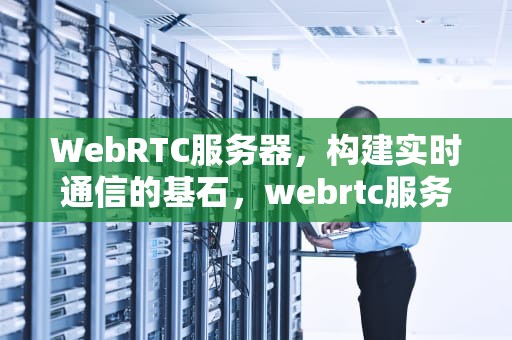 WebRTC服务器，构建实时通信的基石，webrtc服务器搭建