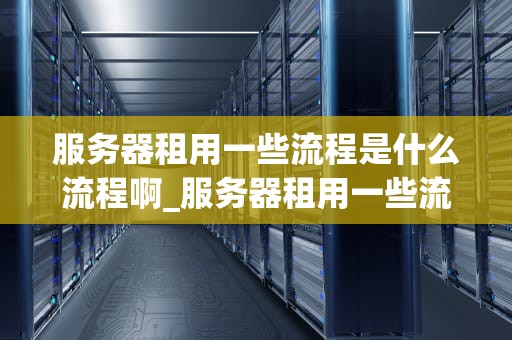 服务器租用一些流程是什么流程啊_服务器租用一些流程是什么流程啊_服务器租用流程详解