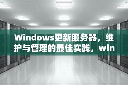 Windows更新服务器，维护与管理的最佳实践，windows更新服务器地址