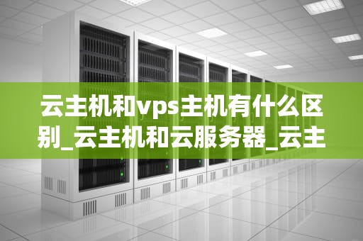 云主机和vps主机有什么区别_云主机和云服务器_云主机与VPS主机的区别