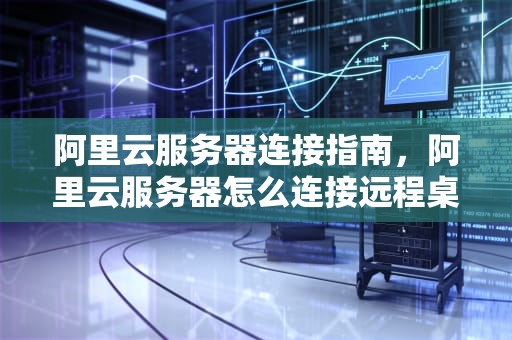 阿里云服务器连接指南，阿里云服务器怎么连接远程桌面