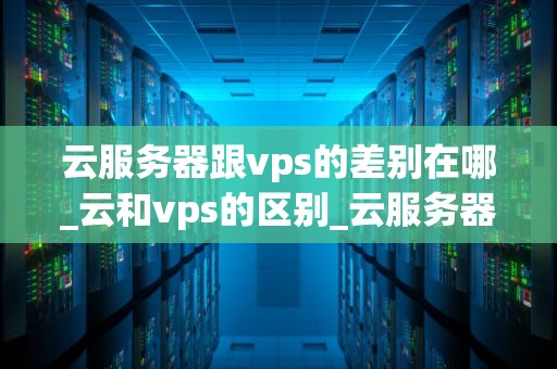云服务器跟vps的差别在哪_云和vps的区别_云服务器与VPS的比较分析