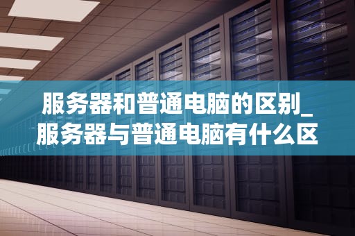 服务器和普通电脑的区别_服务器与普通电脑有什么区别_服务器与普通电脑的区别