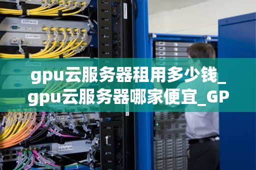 gpu云服务器租用多少钱_gpu云服务器哪家便宜_GPU云服务器租用价格及其影响因素