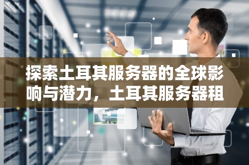 探索土耳其服务器的全球影响与潜力，土耳其服务器租用