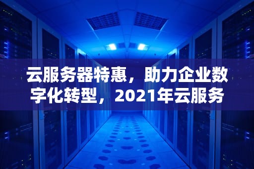 云服务器特惠，助力企业数字化转型，2021年云服务器优惠套餐