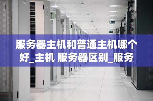 服务器主机和普通主机哪个好_主机 服务器区别_服务器主机与普通主机的比较分析