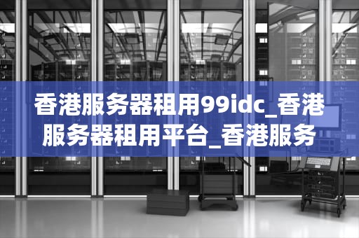 香港服务器租用99idc_香港服务器租用平台_香港服务器租用99idc的优势与选择
