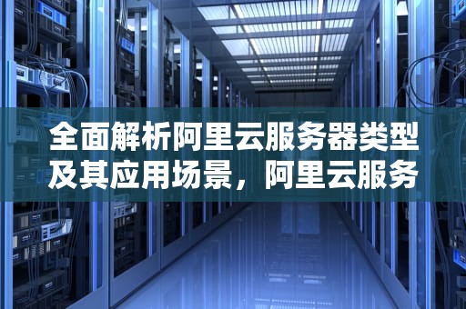 全面解析阿里云服务器类型及其应用场景，阿里云服务器类型怎么看