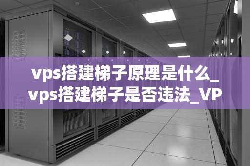 vps搭建梯子原理是什么_vps搭建梯子是否违法_VPS搭建梯子原理及其应用