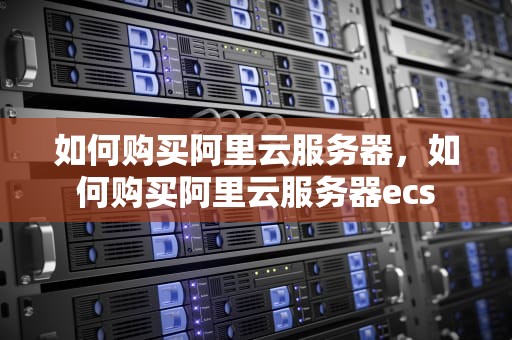 如何购买阿里云服务器，如何购买阿里云服务器ecs