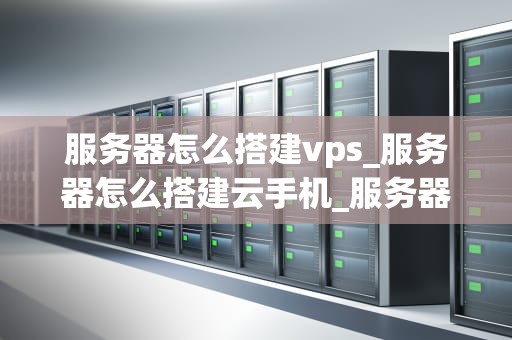 服务器怎么搭建vps_服务器怎么搭建云手机_服务器搭建VPS的详细步骤