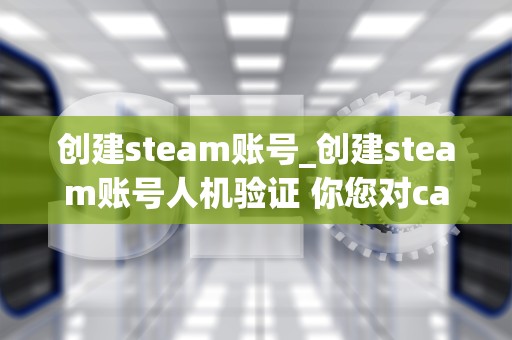 创建steam账号_创建steam账号人机验证 你您对captcha的响应无效_创建Steam账号的详细步骤