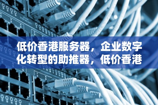 低价香港服务器，企业数字化转型的助推器，低价香港服务器购买