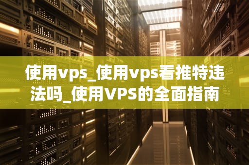 使用vps_使用vps看推特违法吗_使用VPS的全面指南