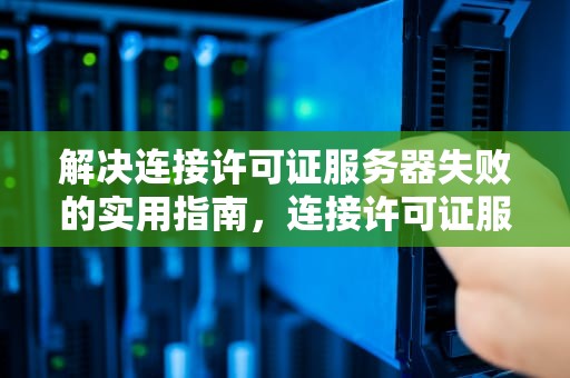 解决连接许可证服务器失败的实用指南，连接许可证服务器失败,请检查许可证服务运行状态