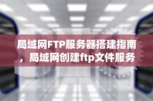局域网FTP服务器搭建指南，局域网创建ftp文件服务器