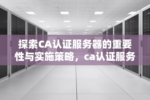 探索CA认证服务器的重要性与实施策略，ca认证服务器部署方式