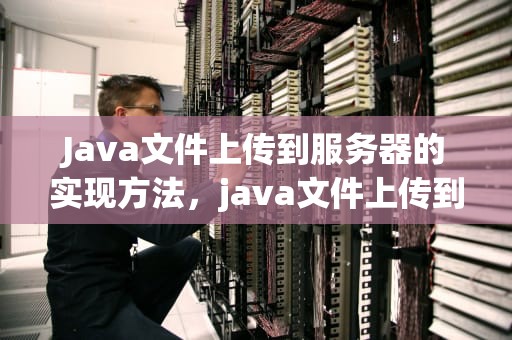 Java文件上传到服务器的实现方法，java文件上传到服务器上