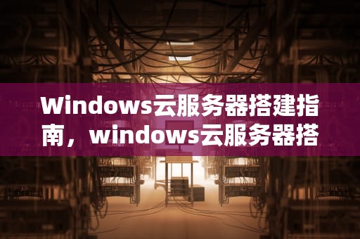 Windows云服务器搭建指南，windows云服务器搭建网站