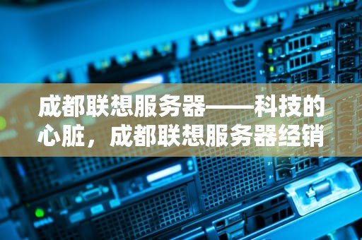 成都联想服务器——科技的心脏，成都联想服务器经销商