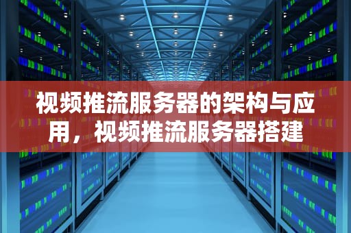 视频推流服务器的架构与应用，视频推流服务器搭建