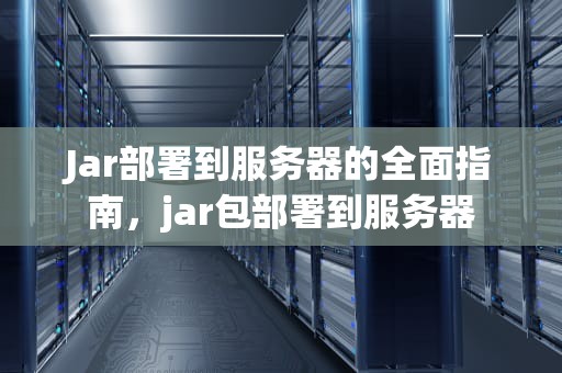 Jar部署到服务器的全面指南，jar包部署到服务器