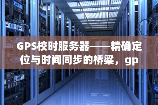 GPS校时服务器——精确定位与时间同步的桥梁，gps校时服务器被黑