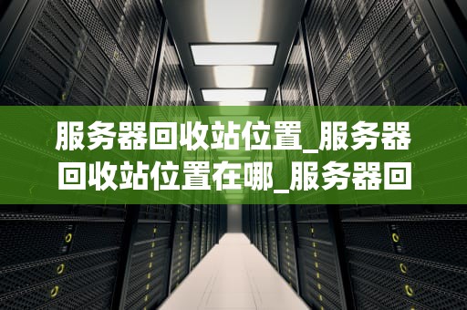 服务器回收站位置_服务器回收站位置在哪_服务器回收站位置的探索与理解