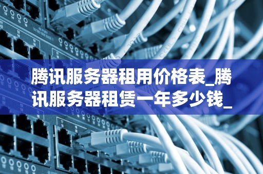 腾讯服务器租用价格表_腾讯服务器租赁一年多少钱_腾讯服务器租用价格表详解