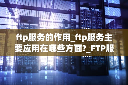 ftp服务的作用_ftp服务主要应用在哪些方面?_FTP服务的作用及其在网络中的应用