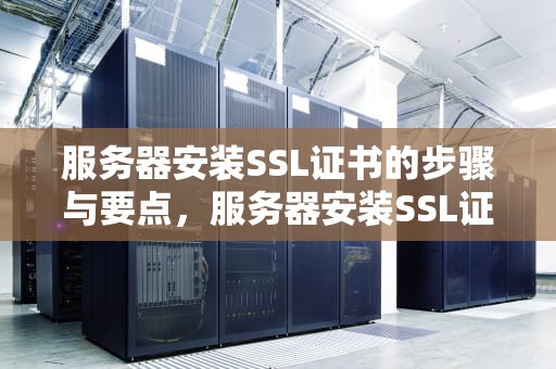 服务器安装SSL证书的步骤与要点，服务器安装SSL证书后网站无法访问返回500