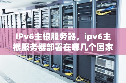 IPv6主根服务器，ipv6主根服务器部署在哪几个国家