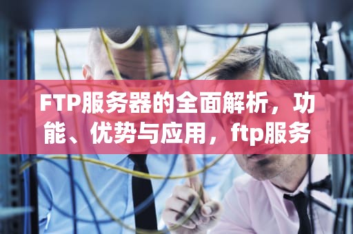 FTP服务器的全面解析，功能、优势与应用，ftp服务器有哪些功能