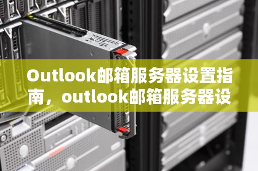 Outlook邮箱服务器设置指南，outlook邮箱服务器设置怎么设置