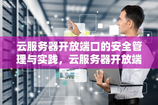 云服务器开放端口的安全管理与实践，云服务器开放端口如何设置