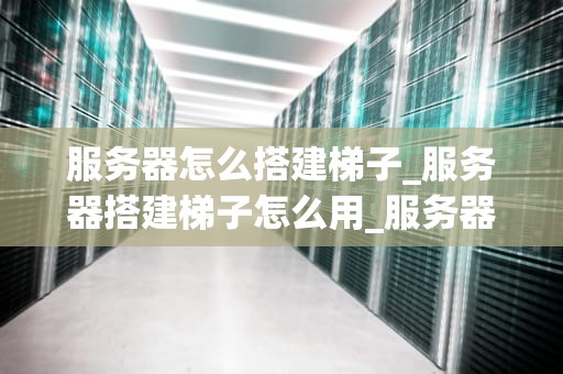 服务器怎么搭建梯子_服务器搭建梯子怎么用_服务器搭建梯子的全面指南