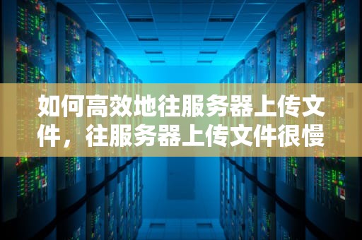如何高效地往服务器上传文件，往服务器上传文件很慢